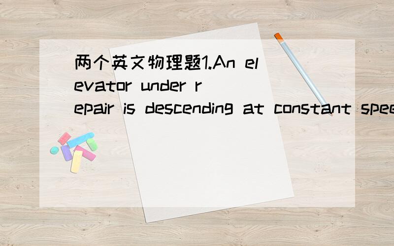 两个英文物理题1.An elevator under repair is descending at constant speed.At the moment it passes the mechanic,he drops his wrench.The wrench hits the elevator after 1,4second.What is the speed of the elevator?What is the speed of the wrench at