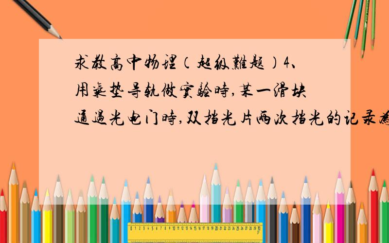 求教高中物理（超级难题）4、用气垫导轨做实验时,某一滑块通过光电门时,双挡光片两次挡光的记录为284.1ms和294.6ms,测得挡光片的挡光距离为5cm,则此滑块的速度多大?注意!284.1ms和294.6ms是两