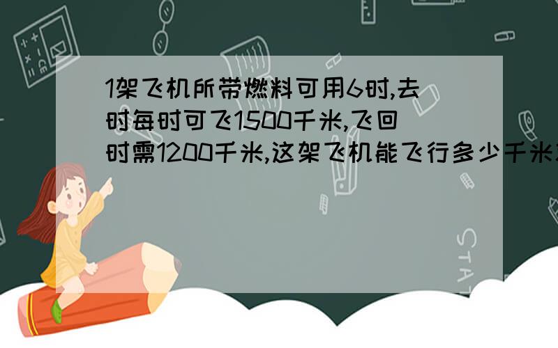 1架飞机所带燃料可用6时,去时每时可飞1500千米,飞回时需1200千米,这架飞机能飞行多少千米就要往回飞?