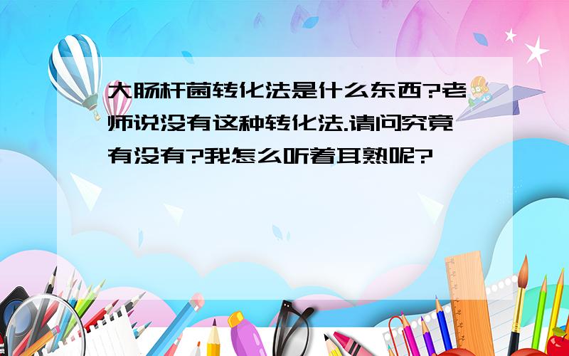 大肠杆菌转化法是什么东西?老师说没有这种转化法.请问究竟有没有?我怎么听着耳熟呢?