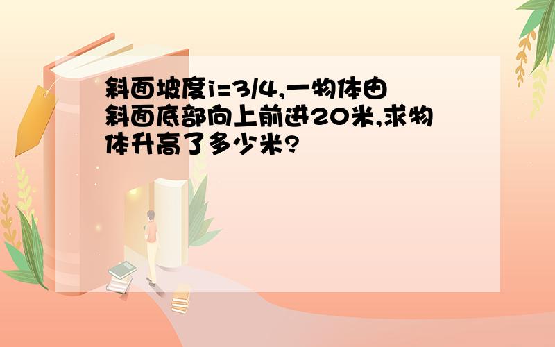 斜面坡度i=3/4,一物体由斜面底部向上前进20米,求物体升高了多少米?