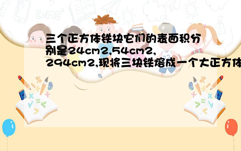 三个正方体铁块它们的表面积分别是24cm2,54cm2,294cm2,现将三块铁熔成一个大正方体求这个大正方体的体积