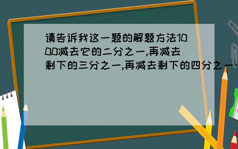 请告诉我这一题的解题方法1000减去它的二分之一,再减去剩下的三分之一,再减去剩下的四分之一……最后减去剩下的1000分之一,最后剩下的是（ ）.