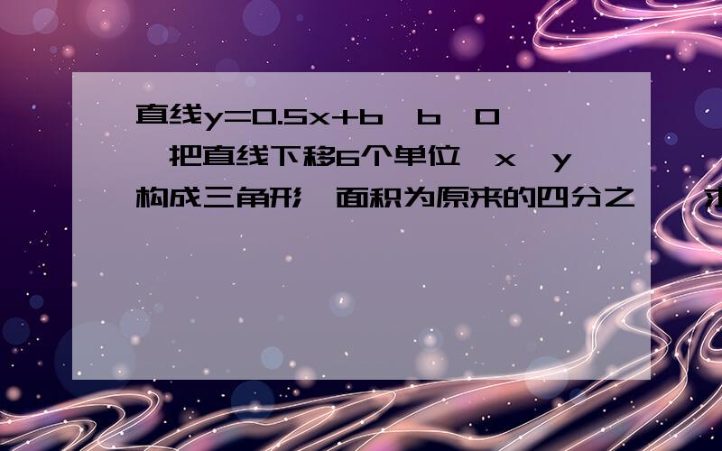 直线y=0.5x+b,b>0,把直线下移6个单位,x,y构成三角形,面积为原来的四分之一,求b