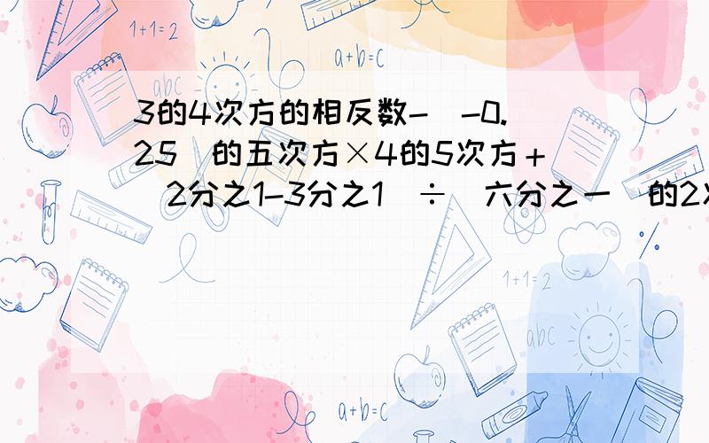 3的4次方的相反数-（-0.25）的五次方×4的5次方＋（2分之1-3分之1）÷（六分之一）的2次方-2÷ -2的绝对值