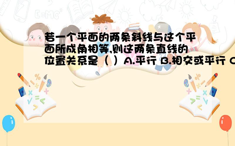 若一个平面的两条斜线与这个平面所成角相等,则这两条直线的位置关系是（ ）A.平行 B.相交或平行 C.平行或异面 D.相交、平行或异面应该选哪一个,为什么