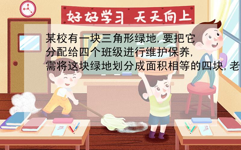 某校有一块三角形绿地,要把它分配给四个班级进行维护保养,需将这块绿地划分成面积相等的四块,老师制定出划分方案吗?画出图形并说明理由.（至少两种方案）