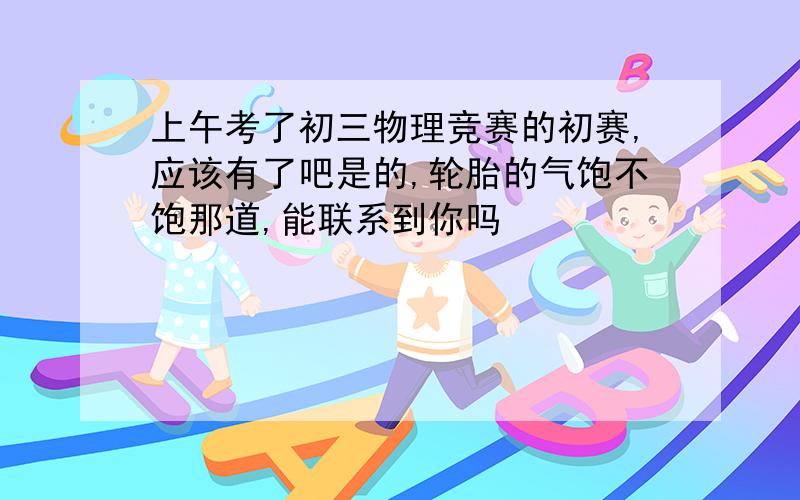 上午考了初三物理竞赛的初赛,应该有了吧是的,轮胎的气饱不饱那道,能联系到你吗