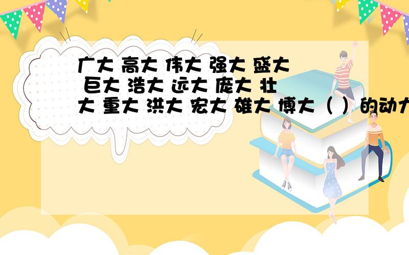 广大 高大 伟大 强大 盛大 巨大 浩大 远大 庞大 壮大 重大 洪大 宏大 雄大 博大（ ）的动力 （ ）的鼓舞 （ )的规模 （ ）的钟声 （ ）的山峰 （ ）的友谊 （ ）的意义 （ ）的节日 （ ）的