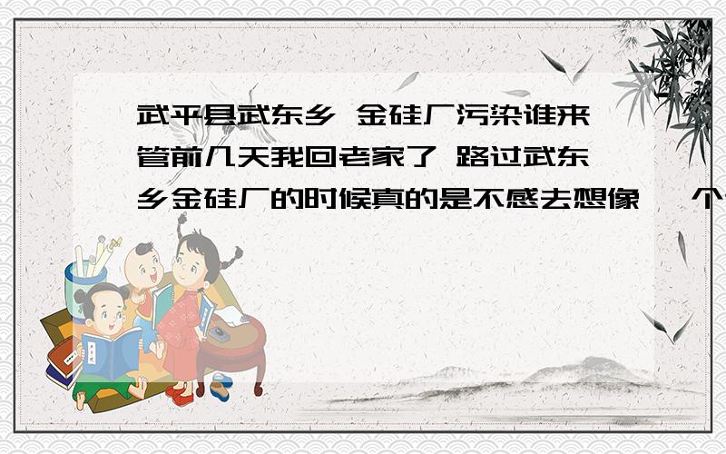 武平县武东乡 金硅厂污染谁来管前几天我回老家了 路过武东乡金硅厂的时候真的是不感去想像 一个这么小的企业既然污染怎么大 排出的废气漫天飞 行人和车辆经过呼吸都困难 何况上面还