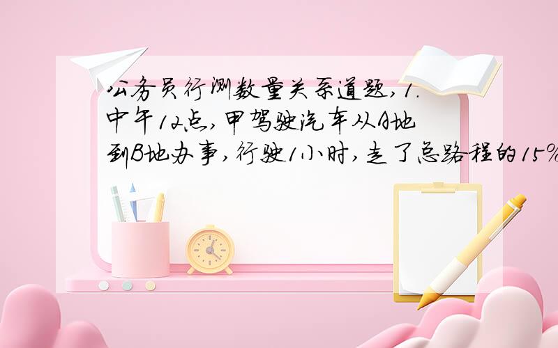 公务员行测数量关系道题,1.中午12点,甲驾驶汽车从A地到B地办事,行驶1小时,走了总路程的15%.此后甲的速度增加了15公里/小时,又行驶了30分钟后,距离B地还有3/4的路程.此后甲的速度如果再增加1