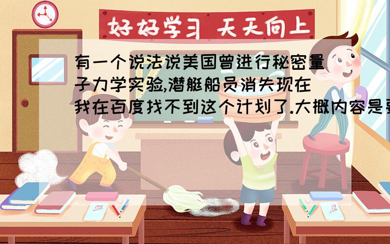 有一个说法说美国曾进行秘密量子力学实验,潜艇船员消失现在我在百度找不到这个计划了.大概内容是要实验一个理论,然后在核潜艇上实验,最后船员消失又出现,都疯掉了,有一个退伍军官爆