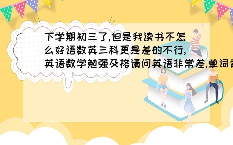 下学期初三了,但是我读书不怎么好语数英三科更是差的不行,英语数学勉强及格请问英语非常差,单词背了忘,都不想背,我该怎么办,我想读我们这边的一所中学,但是分数很高,传授我一些学习