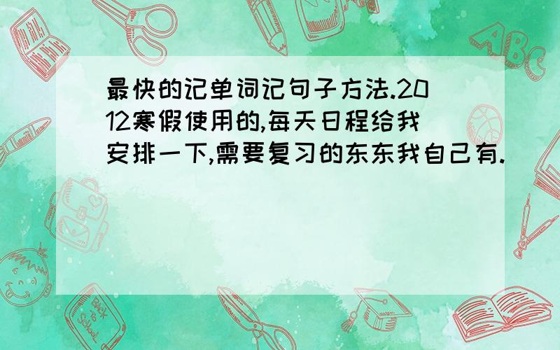 最快的记单词记句子方法.2012寒假使用的,每天日程给我安排一下,需要复习的东东我自己有.