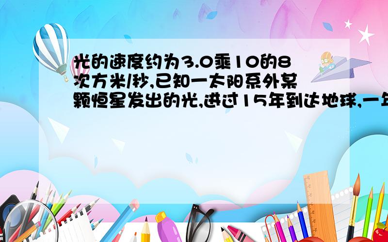 光的速度约为3.0乘10的8次方米/秒,已知一太阳系外某颗恒星发出的光,进过15年到达地球,一年按3乘10的7次方秒计算,求这颗恒星与地球的距离.麻烦写清楚过程 不用了 我已经知道了