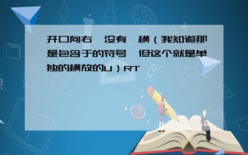 开口向右,没有一横（我知道那是包含于的符号,但这个就是单独的横放的U）RT