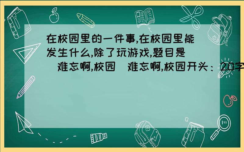 在校园里的一件事,在校园里能发生什么,除了玩游戏,题目是（难忘啊,校园)难忘啊,校园开头：20字-30字事情梗概：50字-60字结尾：20字-30字也可告诉写什么事