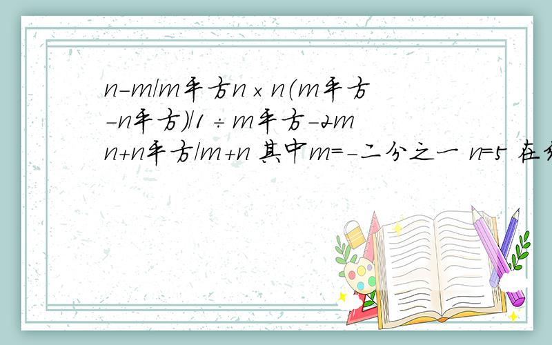 n-m/m平方n×n（m平方-n平方）/1÷m平方-2mn+n平方/m+n 其中m=-二分之一 n=5 在线等答案