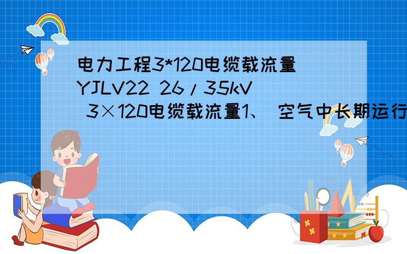 电力工程3*120电缆载流量YJLV22 26/35kV 3×120电缆载流量1、 空气中长期运行时载流量：℃时空气中载流量 空气中温度修正系数 （ ） 20 25 30 40 45 50 2、土壤中长期运行时载流量：℃时土壤中载流