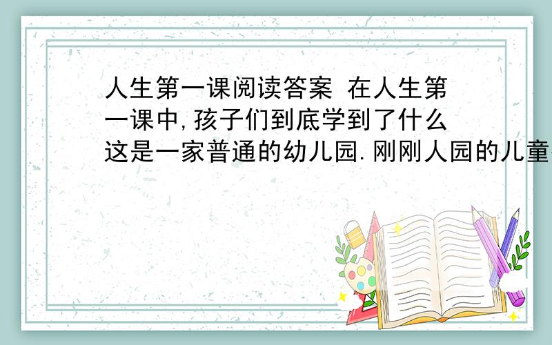 人生第一课阅读答案 在人生第一课中,孩子们到底学到了什么这是一家普通的幼儿园.刚刚人园的儿童被老师带进图书馆,很随便的坐在地毯上,接受他们的人生第一课.“孩子们,我来给你们讲个