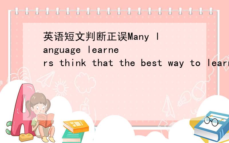 英语短文判断正误Many language learners think that the best way to learn a language is to spend time in a country where the language is spoken.In the past,studying abroad was a distant dream for most people.Nowadays,however,it has become easie