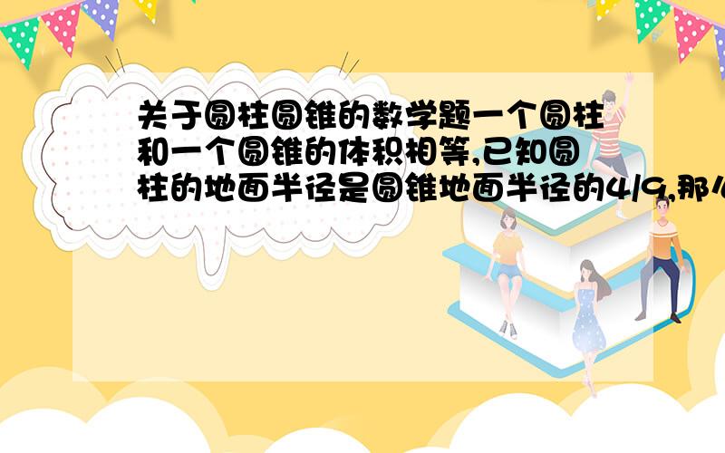 关于圆柱圆锥的数学题一个圆柱和一个圆锥的体积相等,已知圆柱的地面半径是圆锥地面半径的4/9,那么圆锥的高师圆柱高度几分之几?