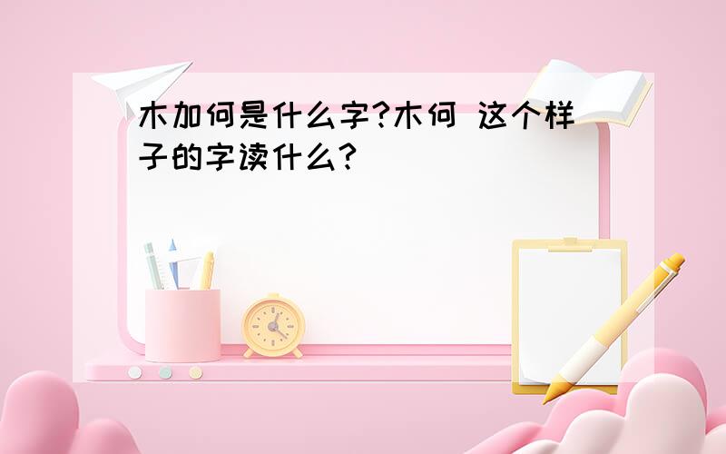 木加何是什么字?木何 这个样子的字读什么?