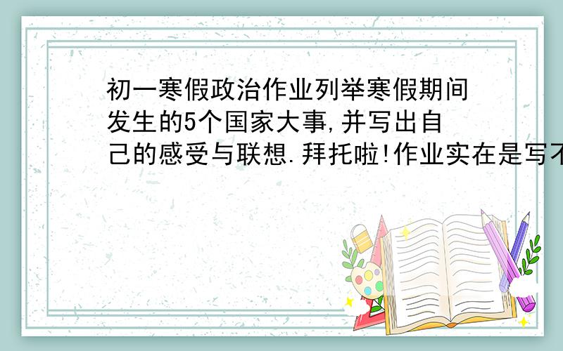 初一寒假政治作业列举寒假期间发生的5个国家大事,并写出自己的感受与联想.拜托啦!作业实在是写不过来啦!(本来政治成绩就不太好~~~~~~~）