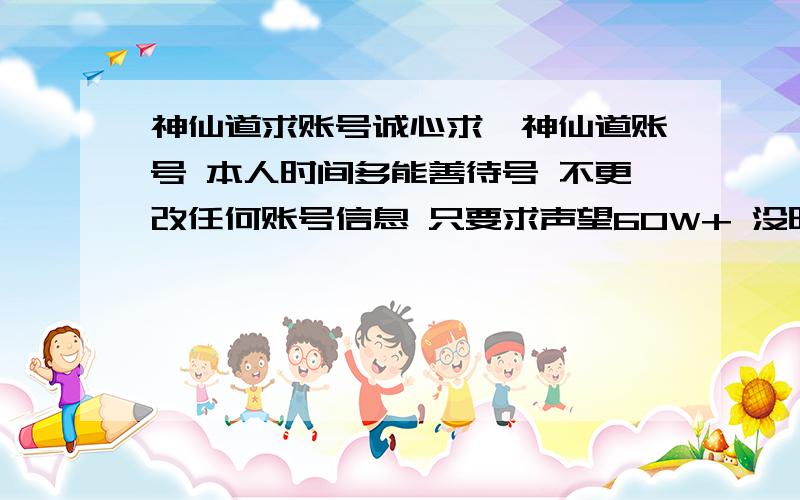 神仙道求账号诚心求一神仙道账号 本人时间多能善待号 不更改任何账号信息 只要求声望60W+ 没时间的朋友请尽快加372938376