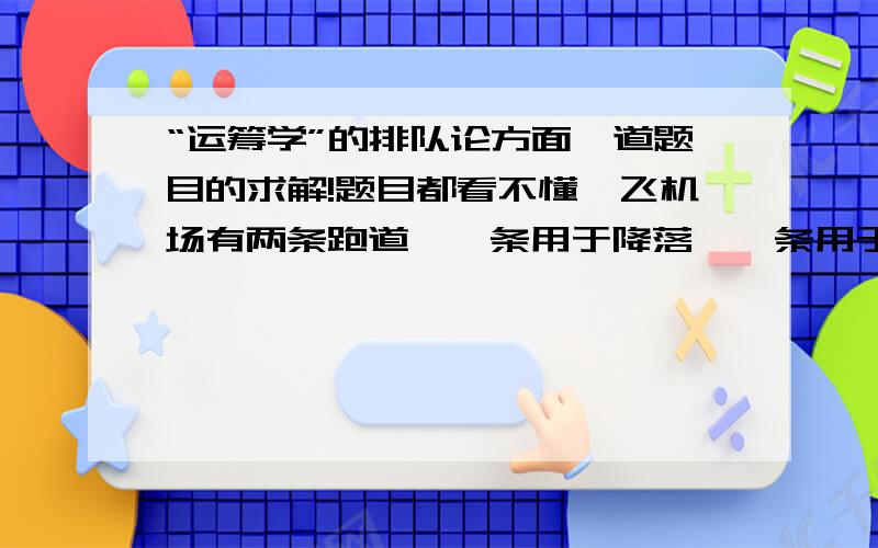 “运筹学”的排队论方面一道题目的求解!题目都看不懂,飞机场有两条跑道,一条用于降落,一条用于起飞.现知飞机在降落跑道上需滑行一段时间才能停下,所需时间服从负指数分布,期望为2分