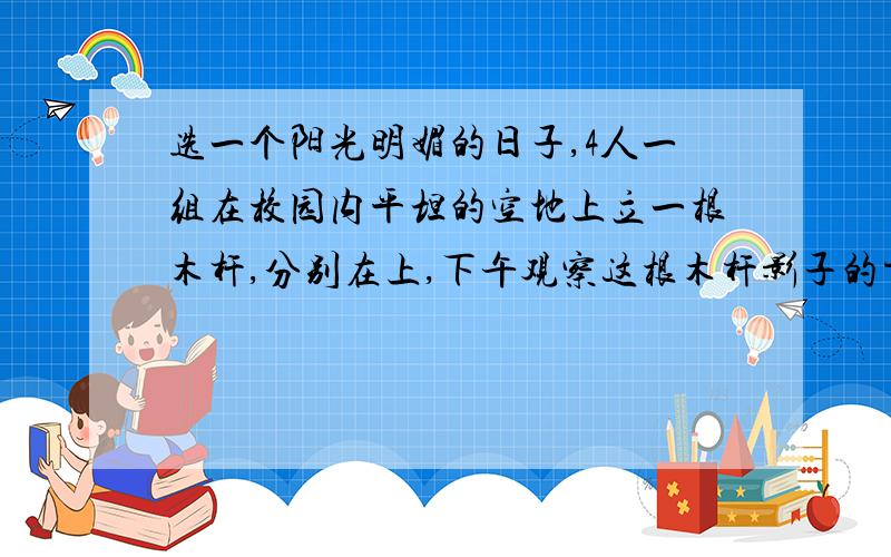 选一个阳光明媚的日子,4人一组在校园内平坦的空地上立一根木杆,分别在上,下午观察这根木杆影子的方向,同时测量木杆的影长,并将有关结果填入下表：时间 杆影方向 杆影长度 杆影长度除