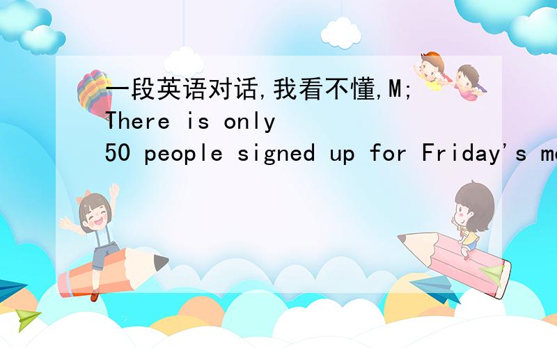 一段英语对话,我看不懂,M;There is only 50 people signed up for Friday's meeting.M;There will be at least half that many signing up on Firday,so make sure we have room for 75.