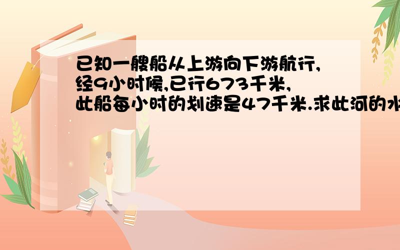 已知一艘船从上游向下游航行,经9小时候,已行673千米,此船每小时的划速是47千米.求此河的水速是多少?