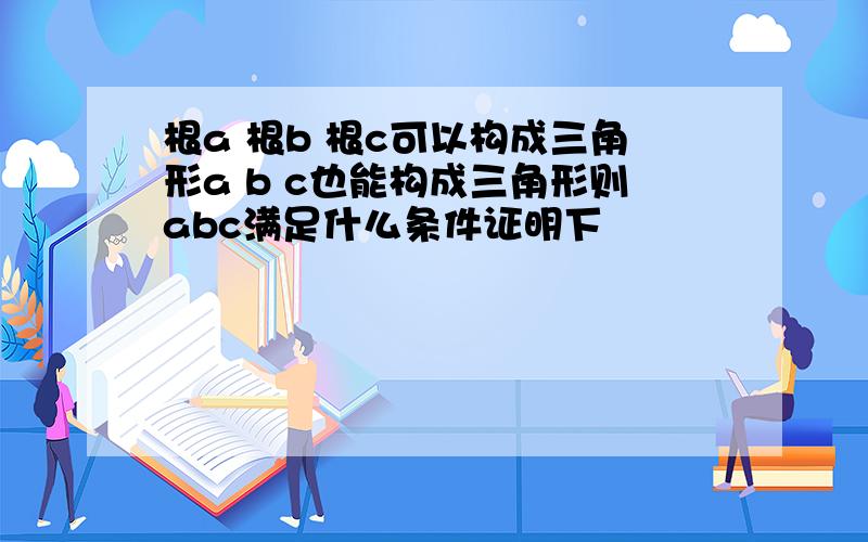 根a 根b 根c可以构成三角形a b c也能构成三角形则abc满足什么条件证明下