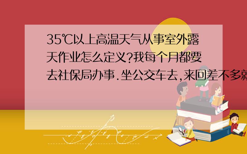 35℃以上高温天气从事室外露天作业怎么定义?我每个月都要去社保局办事.坐公交车去,来回差不多就要两个小时,还不包括在社保局的办事时间,单位说我这不属于露天作业不给发高温补贴,这