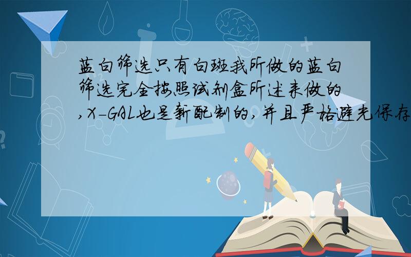 蓝白筛选只有白斑我所做的蓝白筛选完全按照试剂盒所述来做的,X-GAL也是新配制的,并且严格避光保存了,为什么做出来一个蓝色的斑都没有呢?IPTG加了，前几天做的时候还是有蓝斑的