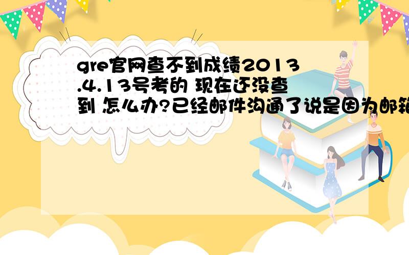 gre官网查不到成绩2013.4.13号考的 现在还没查到 怎么办?已经邮件沟通了说是因为邮箱的问题 然后按照他们的提示 又 重新申请了gre account 但是提示已经申请过了不可以申请 现在该怎么办?