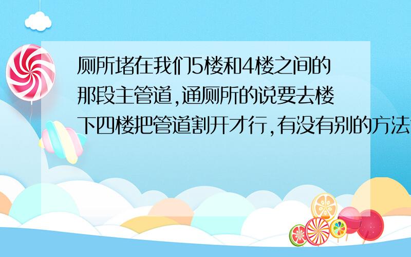 厕所堵在我们5楼和4楼之间的那段主管道,通厕所的说要去楼下四楼把管道割开才行,有没有别的方法?是一般的商品房,我们家在5楼,这一年来厕所经常堵,平均每一个月堵一次,烦透了.楼上放水,