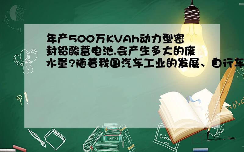 年产500万KVAh动力型密封铅酸蓄电池.会产生多大的废水量?随着我国汽车工业的发展、自行车质量的提升和清洁能源及环境保护的日益重视,蓄电池的用途和用量越来越广.铁路电力机车、城市