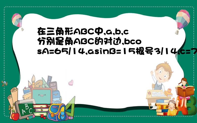 在三角形ABC中,a,b,c分别是角ABC的对边,bcosA=65/14,asinB=15根号3/14,c=7.求边a,b和角C