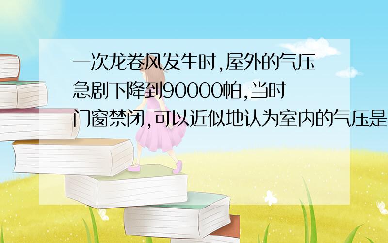 一次龙卷风发生时,屋外的气压急剧下降到90000帕,当时门窗禁闭,可以近似地认为室内的气压是标准大气压,取作100000帕.若屋顶的面积为100平方米,这时屋顶所受的内,外压力差是多大?