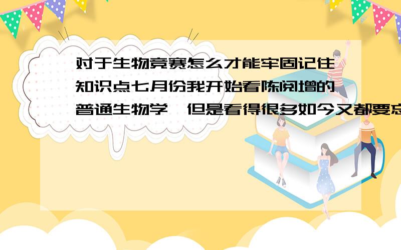 对于生物竞赛怎么才能牢固记住知识点七月份我开始看陈阅增的普通生物学,但是看得很多如今又都要忘了.有没有什么好方法啊