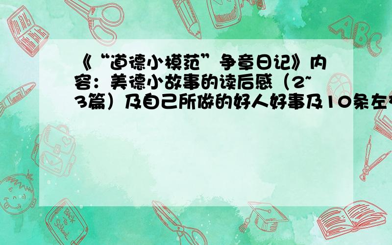 《“道德小模范”争章日记》内容：美德小故事的读后感（2~3篇）及自己所做的好人好事及10条左右的道德标准写得好的我还有悬赏