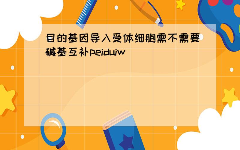 目的基因导入受体细胞需不需要碱基互补peiduiw