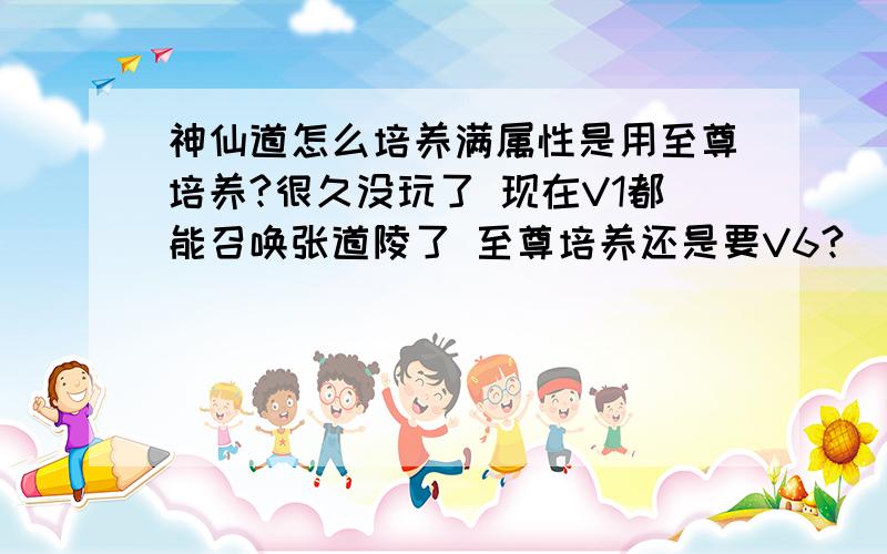 神仙道怎么培养满属性是用至尊培养?很久没玩了 现在V1都能召唤张道陵了 至尊培养还是要V6?