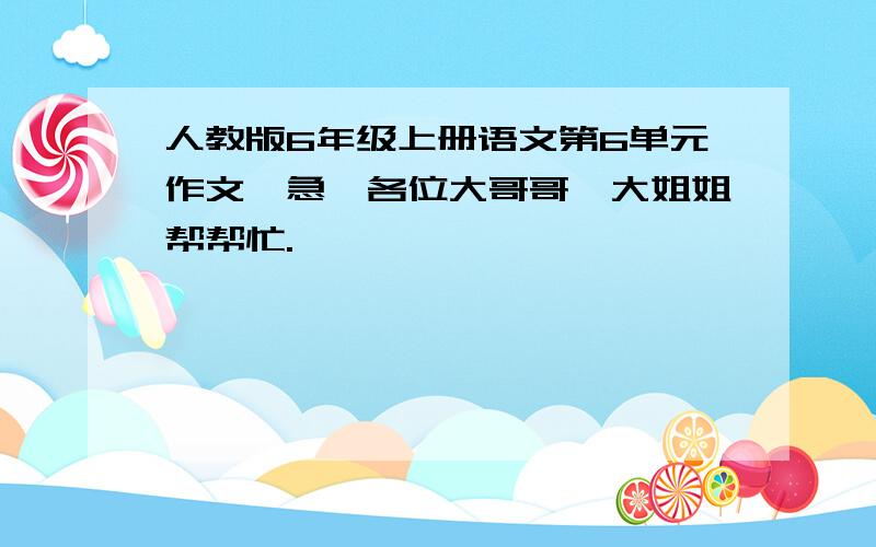 人教版6年级上册语文第6单元作文,急,各位大哥哥、大姐姐帮帮忙.