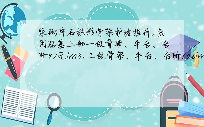 浆砌片石拱形骨架护坡报价,急用路基上部一级骨架、平台、台阶97元/m3,二级骨架、平台、台阶106/m3,三级骨架、平台、台阶115元/m3,天沟89元/m3.青工求高人说下.