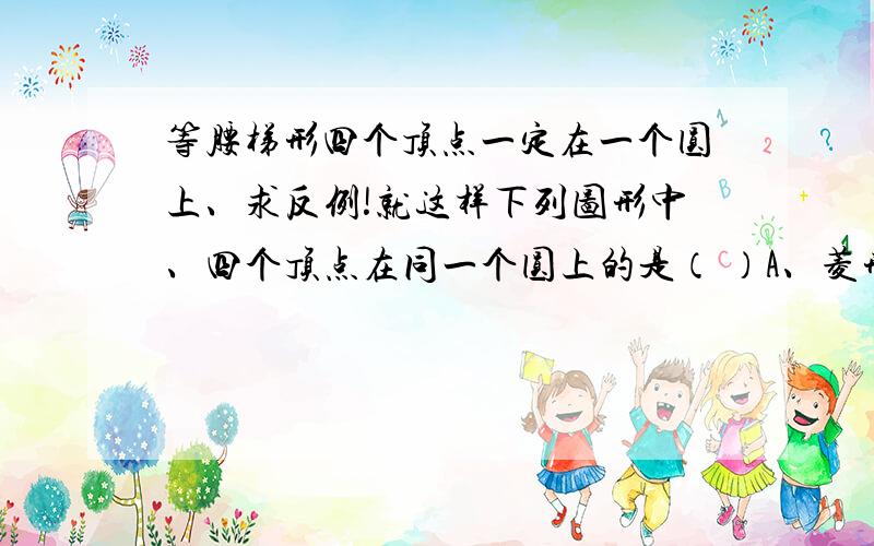 等腰梯形四个顶点一定在一个圆上、求反例!就这样下列图形中、四个顶点在同一个圆上的是（ ）A、菱形、平行四边形 B、矩形、正方形C、正方形、直角梯形 D、矩形、等腰梯形答案是B、不