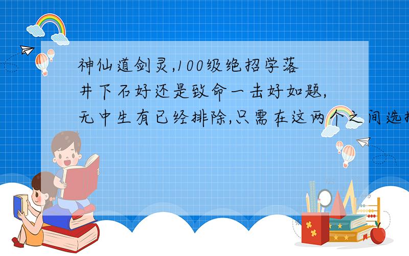 神仙道剑灵,100级绝招学落井下石好还是致命一击好如题,无中生有已经排除,只需在这两个之间选择,穷人只能挑一个最好给个理由