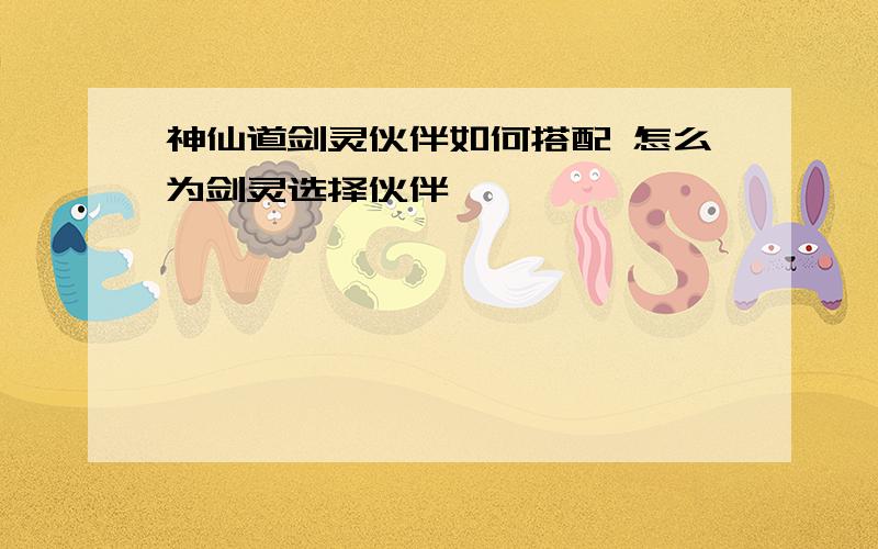 神仙道剑灵伙伴如何搭配 怎么为剑灵选择伙伴